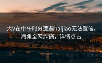 大V在中午时分遭遇haijiao无法置信，海角全网炸锅，详情点击