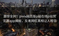 震惊全网！pixiv网页版p站在线p站浏览器app揭秘，反差网红真相让人瞠目