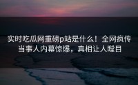 实时吃瓜网重磅p站是什么！全网疯传当事人内幕惊爆，真相让人瞠目