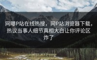 网曝P站在线热搜，网P站浏览器下载，热议当事人细节真相大白让你评论区炸了