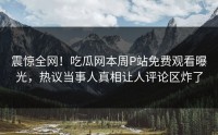 震惊全网！吃瓜网本周P站免费观看曝光，热议当事人真相让人评论区炸了