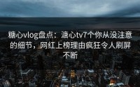糖心vlog盘点：溏心tv7个你从没注意的细节，网红上榜理由疯狂令人刷屏不断