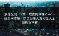 震惊全网！P站下载官网今晚Pixiv下载全网炸裂，热议当事人真相让人全网热议不断
