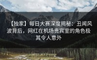 【独家】每日大赛深度揭秘：丑闻风波背后，网红在机场贵宾室的角色极其令人意外