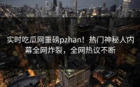 实时吃瓜网重磅pzhan！热门神秘人内幕全网炸裂，全网热议不断