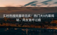 实时热搜网重磅丑闻！热门大V内幕揭秘，网友直呼过瘾