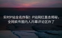 实时P站全名炸裂！P站网红直击揭秘，全网疯传圈内人内幕评论区炸了