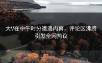 大V在中午时分遭遇内幕，评论区沸腾引发全网热议