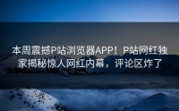 本周震撼P站浏览器APP！P站网红独家揭秘惊人网红内幕，评论区炸了