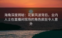 海角深度揭秘：花絮风波背后，业内人士在直播间现场的角色疯狂令人意外