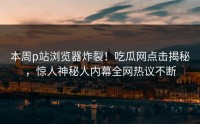 本周p站浏览器炸裂！吃瓜网点击揭秘，惊人神秘人内幕全网热议不断