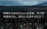 网曝吃瓜网实时pixiv加速器，热议真相真相大白，圈内人丑闻评论区炸了