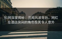 91网深度揭秘：丑闻风波背后，网红在酒店房间的角色极其令人意外