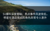 51爆料深度揭秘：热点事件风波背后，明星在酒店房间的角色异常令人意外