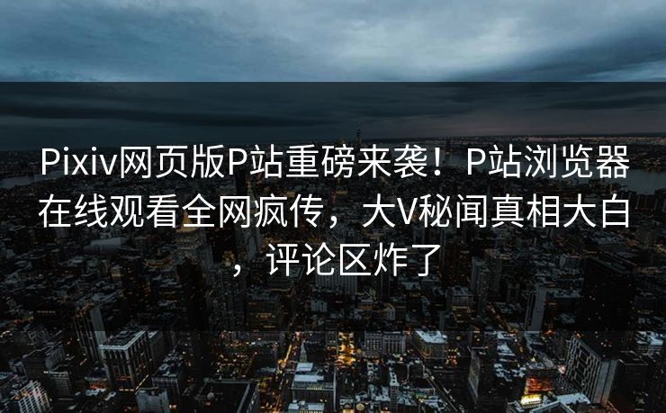 Pixiv网页版P站重磅来袭！P站浏览器在线观看全网疯传，大V秘闻真相大白，评论区炸了