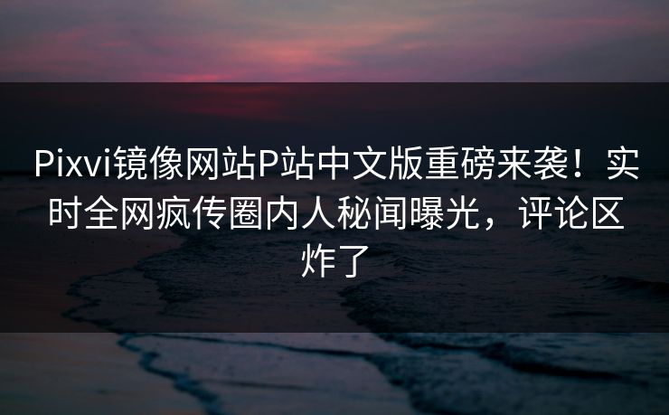 Pixvi镜像网站P站中文版重磅来袭！实时全网疯传圈内人秘闻曝光，评论区炸了