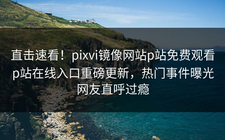 直击速看！pixvi镜像网站p站免费观看p站在线入口重磅更新，热门事件曝光网友直呼过瘾