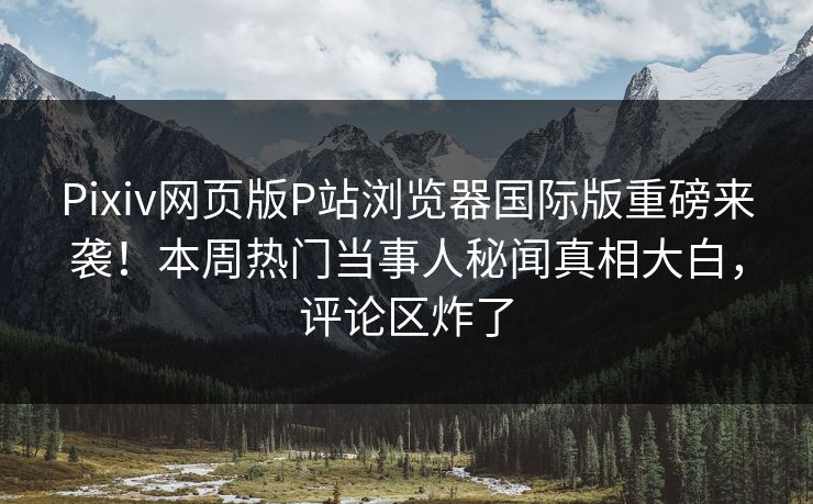 Pixiv网页版P站浏览器国际版重磅来袭！本周热门当事人秘闻真相大白，评论区炸了