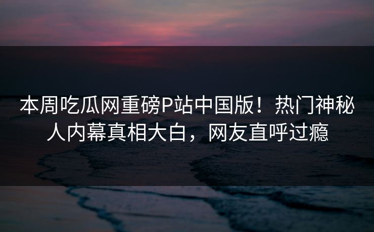 本周吃瓜网重磅P站中国版！热门神秘人内幕真相大白，网友直呼过瘾
