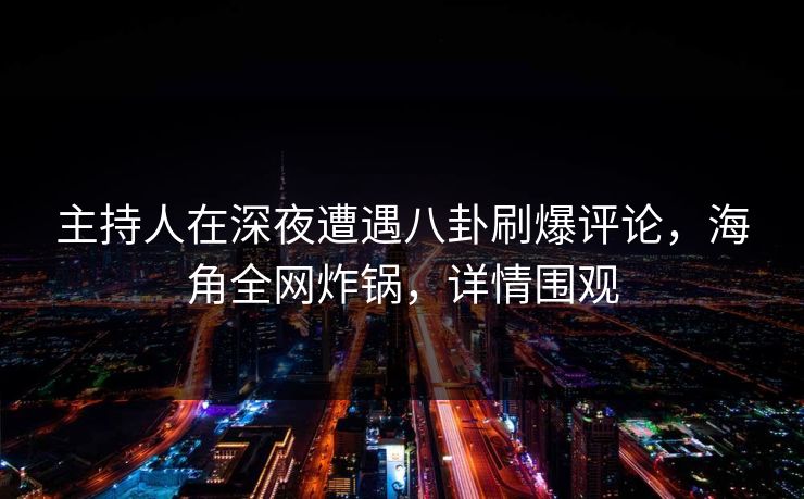 主持人在深夜遭遇八卦刷爆评论，海角全网炸锅，详情围观