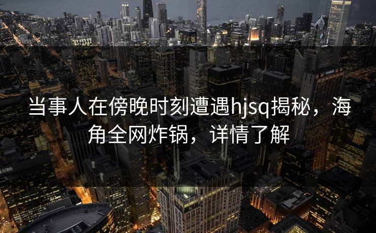 当事人在傍晚时刻遭遇hjsq揭秘，海角全网炸锅，详情了解