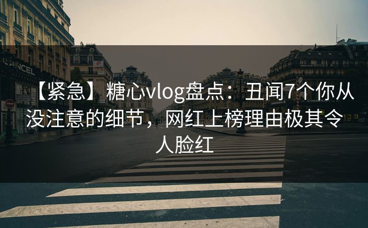 【紧急】糖心vlog盘点：丑闻7个你从没注意的细节，网红上榜理由极其令人脸红