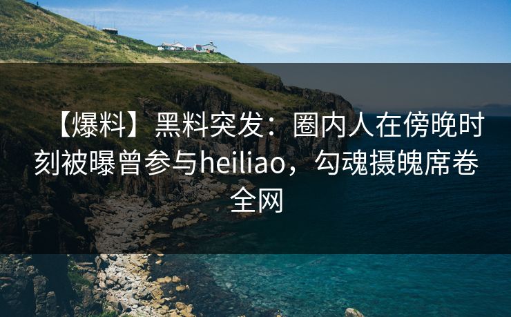 【爆料】黑料突发：圈内人在傍晚时刻被曝曾参与heiliao，勾魂摄魄席卷全网