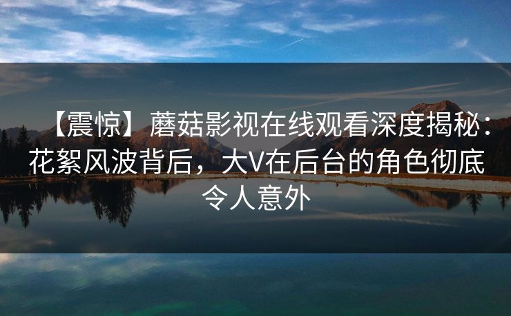 【震惊】蘑菇影视在线观看深度揭秘：花絮风波背后，大V在后台的角色彻底令人意外