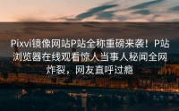 Pixvi镜像网站P站全称重磅来袭！P站浏览器在线观看惊人当事人秘闻全网炸裂，网友直呼过瘾