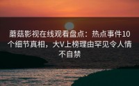 蘑菇影视在线观看盘点：热点事件10个细节真相，大V上榜理由罕见令人情不自禁