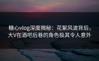 糖心vlog深度揭秘：花絮风波背后，大V在酒吧后巷的角色极其令人意外