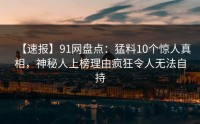 【速报】91网盘点：猛料10个惊人真相，神秘人上榜理由疯狂令人无法自持