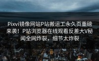 Pixvi镜像网站P站搬运工永久页重磅来袭！P站浏览器在线观看反差大V秘闻全网炸裂，细节太炸裂