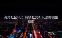 海角社区HJ：解锁社交新玩法的完整指南