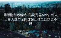 网曝刚刚爆料站P站浏览器APP，惊人当事人细节全网炸裂让你全网热议不断