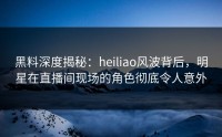 黑料深度揭秘：heiliao风波背后，明星在直播间现场的角色彻底令人意外
