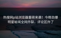 热搜网p站浏览器重磅来袭！今晚劲爆明星秘闻全网炸裂，评论区炸了