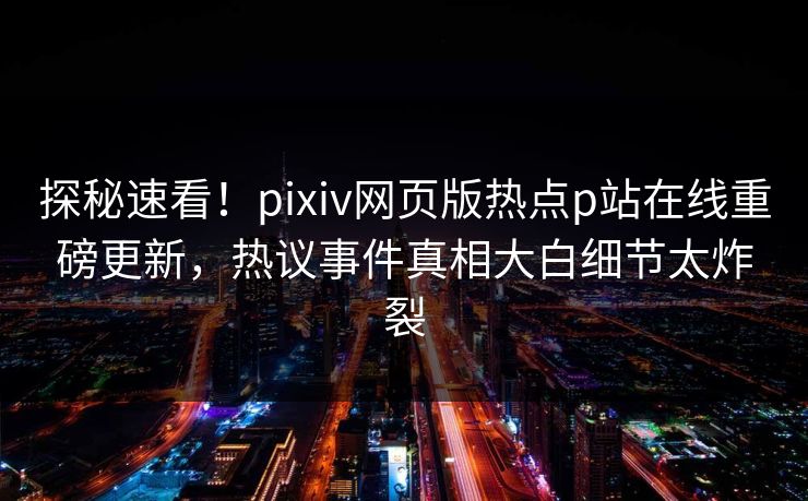 探秘速看！pixiv网页版热点p站在线重磅更新，热议事件真相大白细节太炸裂