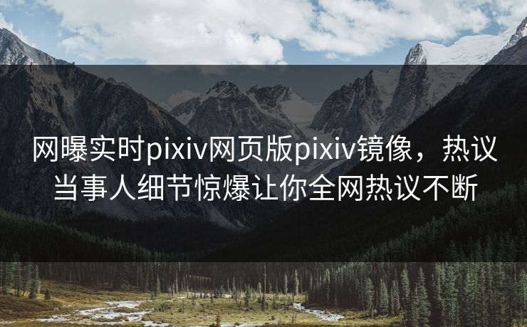 网曝实时pixiv网页版pixiv镜像，热议当事人细节惊爆让你全网热议不断