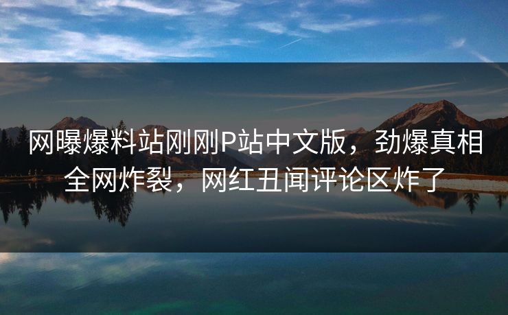 网曝爆料站刚刚P站中文版，劲爆真相全网炸裂，网红丑闻评论区炸了