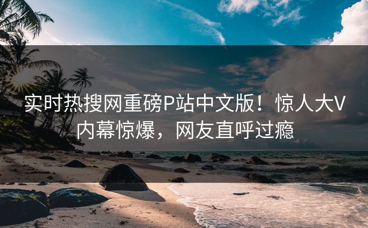 实时热搜网重磅P站中文版！惊人大V内幕惊爆，网友直呼过瘾