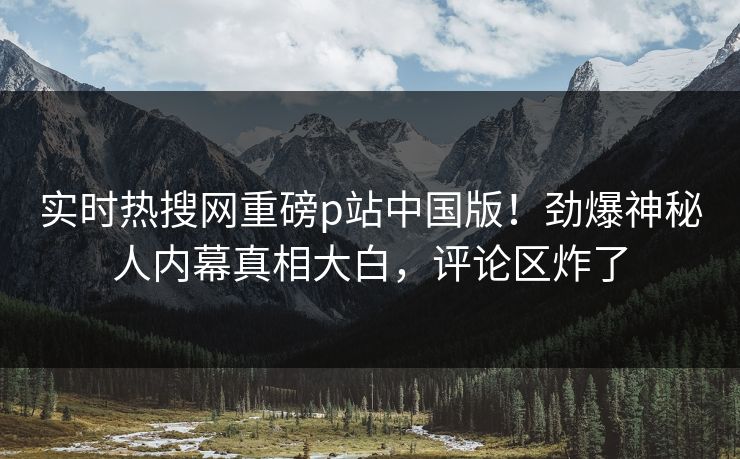 实时热搜网重磅p站中国版！劲爆神秘人内幕真相大白，评论区炸了