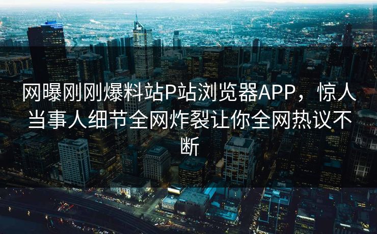 网曝刚刚爆料站P站浏览器APP，惊人当事人细节全网炸裂让你全网热议不断