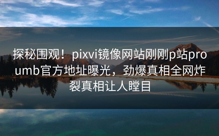 探秘围观！pixvi镜像网站刚刚p站proumb官方地址曝光，劲爆真相全网炸裂真相让人瞠目