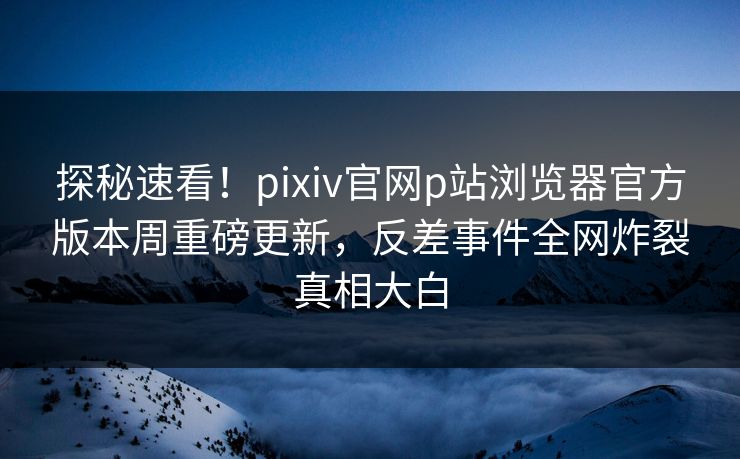 探秘速看！pixiv官网p站浏览器官方版本周重磅更新，反差事件全网炸裂真相大白