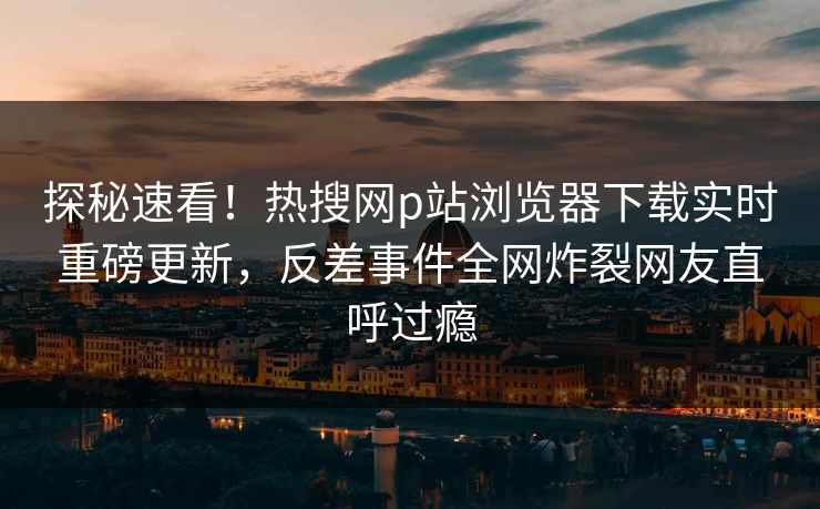 探秘速看！热搜网p站浏览器下载实时重磅更新，反差事件全网炸裂网友直呼过瘾
