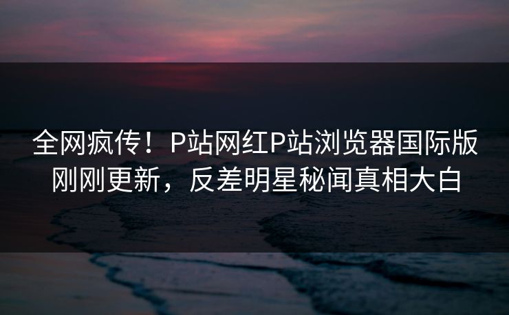 全网疯传！P站网红P站浏览器国际版刚刚更新，反差明星秘闻真相大白