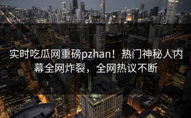 实时吃瓜网重磅pzhan！热门神秘人内幕全网炸裂，全网热议不断