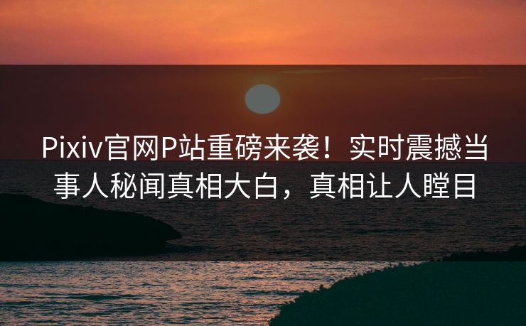 Pixiv官网P站重磅来袭！实时震撼当事人秘闻真相大白，真相让人瞠目