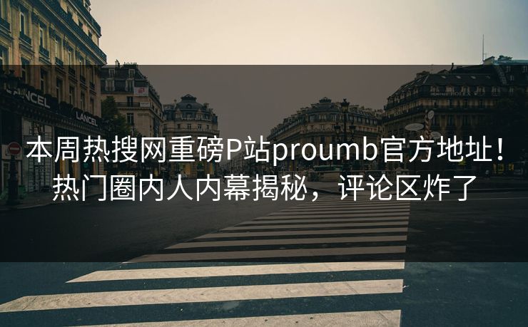 本周热搜网重磅P站proumb官方地址！热门圈内人内幕揭秘，评论区炸了